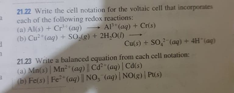 21.22 Write the cell notation for the voltaic cell that incorporates
each of the following redox reactions:
(a) Al(s) + Cr*(aq)
(b) Cu²*(aq) + SO,(g) + 2H,O(1)
Al3 (aq) + Cr(s)
Cu(s) + SO,2-(aq) + 4H (ag)
21.23 Write a balanced equation from each cell notation:
(a) Mn(s) | Mn²* (aq) || Cd²"(aq) | Cd(s)
(b) Fe(s) | Fe2*(aq) || NO, (aq) | N0(g) | Pt(s)
