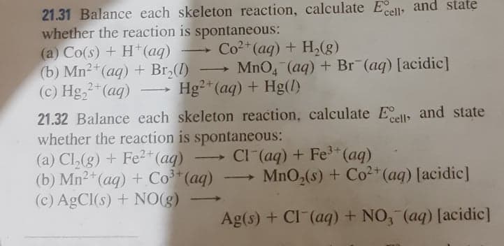 21.31 Balance each skeleton reaction, calculate Ell, and state
whether the reaction is spontaneous:
(a) Co(s) + H (aq)
(b) Mn2 (aq) + Br,(1)
(c) Hg,2"(aq)
- Co2+(ag) + H,(g)
MnO, (aq) + Br¯(aq) [acidic]
Hg²*(aq) + Hg(l)
|
21.32 Balance each skeleton reaction, calculate Ell and state
whether the reaction is spontaneous:
(a) Cl,(g) + Fe2*(aq)
2+(aq) + Co³*(aq)
(c) AGCI(s) + NO(g)
'cell
CI (aq) + Fe3 (aq)
MnO,(s) + Co2+* (aq) [acidic]
>
Ag(s) + CI (aq) + NO, (aq) [acidic]
