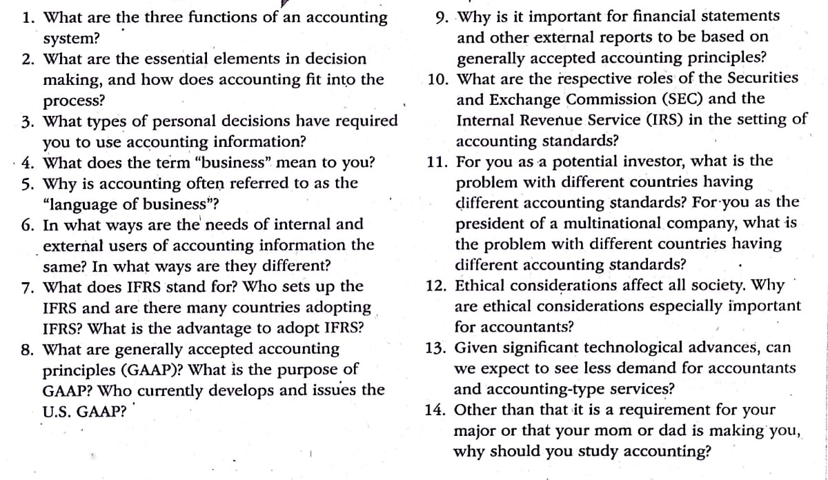 9. Why is it important for financial statements
and other external reports to be based on
generally accepted accounting principles?
10. What are the respective roles of the Securities
and Exchange Commission (SEC) and the
Internal Revenue Service (IRS) in the setting of
1. What are the three functions of an accounting
system?
2. What are the essential elements in decision
making, and how does accounting fit into the
process?
3. What types of personal decisions have required
you to use accounting information?
· 4. What does the term "business" mean to you?
5. Why is accounting often referred to as the
"language of business"?
6. In what ways are the' needs of internal and
external users of accounting information the
same? In what ways are they different?
7. What does IFRS stand for? Who sets up the
IFRS and are there many countries adopting
IFRS? What is the advantage to adopt IFRS?
8. What are generally accepted accounting
principles (GAAP)? What is the purpose of
GAAP? Who currently develops and issues the
accounting standards?
11. For you as a potential investor, what is the
problem with different countries having
different accounting standards? For you as the
president of a multinational company, what is
the problem with different countries having
different accounting standards?
12. Ethical considerations affect all society. Why
are ethical considerations especially important
for accountants?
13. Given significant technological advances, can
we expect to see less demand for accountants
and accounting-type services?
14. Other than that it is a requirement for your
major or that your mom or dad is making you,
why should you study accounting?
U.S. GAAP?
