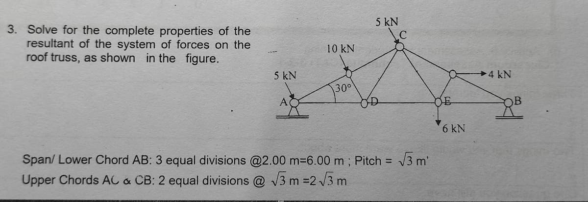 5 kN
3. Solve for the complete properties of the
resultant of the system of forces on the
roof truss, as shown in the figure.
10 kN
5 kN
4 kN
30°
DE
6 kN
Span/ Lower Chord AB: 3 equal divisions @2.00 m-6.00 m; Pitch = 3 m'
Upper Chords AC & CB: 2 equal divisions @ V3 m =2 /3 m
