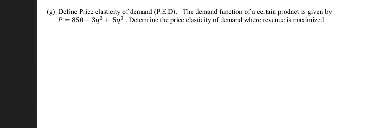 (g) Define Price elasticity of demand (P.E.D). The demand function of a certain product is given by
P = 850-3q² + 5q³. Determine the price elasticity of demand where revenue is maximized.
