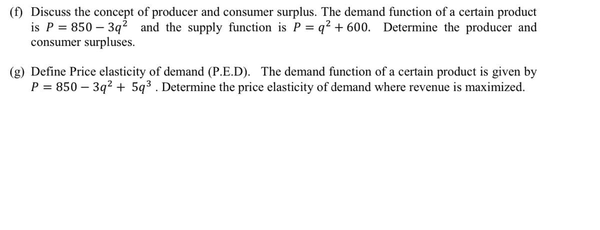 (f) Discuss the concept
is P = 850 - 3q²
consumer surpluses.
of producer and consumer surplus. The demand function of a certain product
and the supply function is P = q² + 600. Determine the producer and
(g) Define Price elasticity of demand (P.E.D). The demand function of a certain product is given by
P = 850 - 3q² + 5q³. Determine the price elasticity of demand where revenue is maximized.