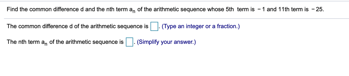 Find the common difference d and the nth term a, of the arithmetic sequence whose 5th term is - 1 and 11th term is - 25.
The common difference d of the arithmetic sequence is
(Type an integer or a fraction.)
The nth term a, of the arithmetic sequence is |. (Simplify your answer.)

