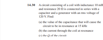 14.30 A circuit consisting of a coil with inductance 10 mH
and resistance 202 is connected in series with a
capacitor and a generator with an rms voltage of
120 V. Find:
(a) the value of the capacitance that will cause the
circuit to be in resonance at 15 kHz
(b) the current through the coil at resonance
(c) the Q of the circuit