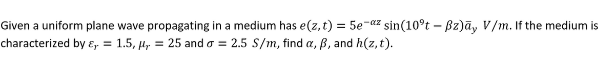 Given a uniform plane wave propagating in a medium has e(z, t) 5e¯az sin(10ºt – ßz)āy V/m. If the medium is
characterized by &r = 1.5, µr = 25 and o = 2.5 S/m, find a, ß, and h(z, t).