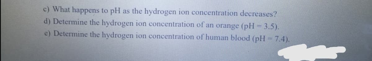 c) What happens to pH as the hydrogen ion concentration decreases?
d) Determine the hydrogen ion concentration of an orange (pH = 3.5).
e) Determine the hydrogen ion concentration of human blood (pH -7.4).
