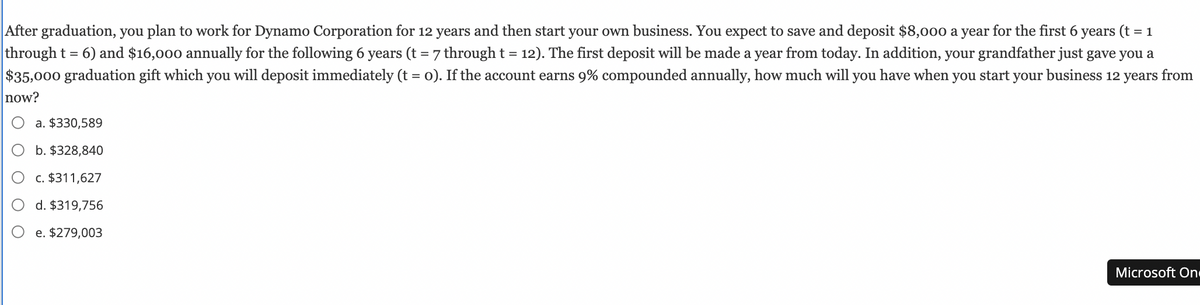 After graduation, you plan to work for Dynamo Corporation for 12 years and then start your own business. You expect to save and deposit $8,000 a year for the first 6 years (t = 1
through t = 6) and $16,000 annually for the following 6 years (t = 7 through t = 12). The first deposit will be made a year from today. In addition, your grandfather just gave you a
$35,000 graduation gift which you will deposit immediately (t = o). If the account earns 9% compounded annually, how much will you have when you start your business 12 years from
now?
a. $330,589
b. $328,840
c. $311,627
d. $319,756
e. $279,003
Microsoft On