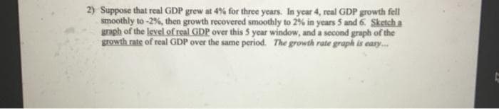 2) Suppose that real GDP grew at 4% for three years. In year 4, real GDP growth fell
smoothly to -2%, then growth recovered smoothly to 2% in years 5 and 6. Sketch a
graph of the level of real GDP over this 5 year window, and a second graph of the
growth rate of real GDP over the same period. The growth rate graph is easy....