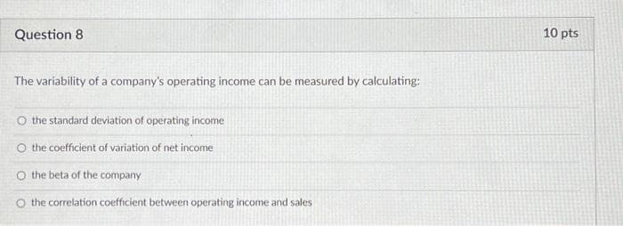 Question 8
The variability of a company's operating income can be measured by calculating:
O the standard deviation of operating income
O the coefficient of variation of net income
O the beta of the company
O the correlation coefficient between operating income and sales
10 pts