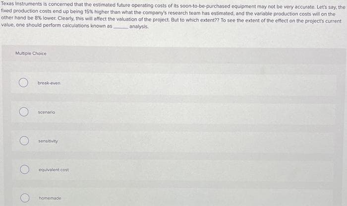 Texas Instruments is concerned that the estimated future operating costs of its soon-to-be-purchased equipment may not be very accurate. Let's say, the
fixed production costs end up being 15% higher than what the company's research team has estimated, and the variable production costs will on the
other hand be 8% lower. Clearly, this will affect the valuation of the project. But to which extent?? To see the extent of the effect on the project's current
value, one should perform calculations known as analysis.
Multiple Choice
break-even
scenario
O sensitivity
O equivalent cost
homemade