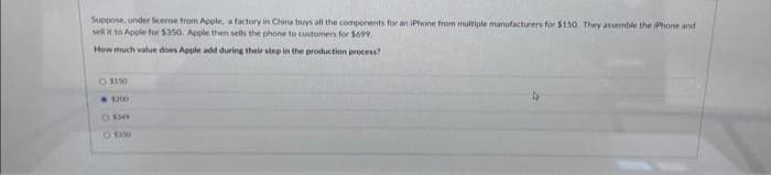 Suppose, under license from Apple, a factory in China buys all the components for an iPhone from multiple manufacturers for $150 They assemble the iPhone and
sell it to Apple for $350. Apple then sells the phone to customers for $699.
How much value does Apple add during their step in the production process?
Ⓒ$1.50
1200
O $349
O $350