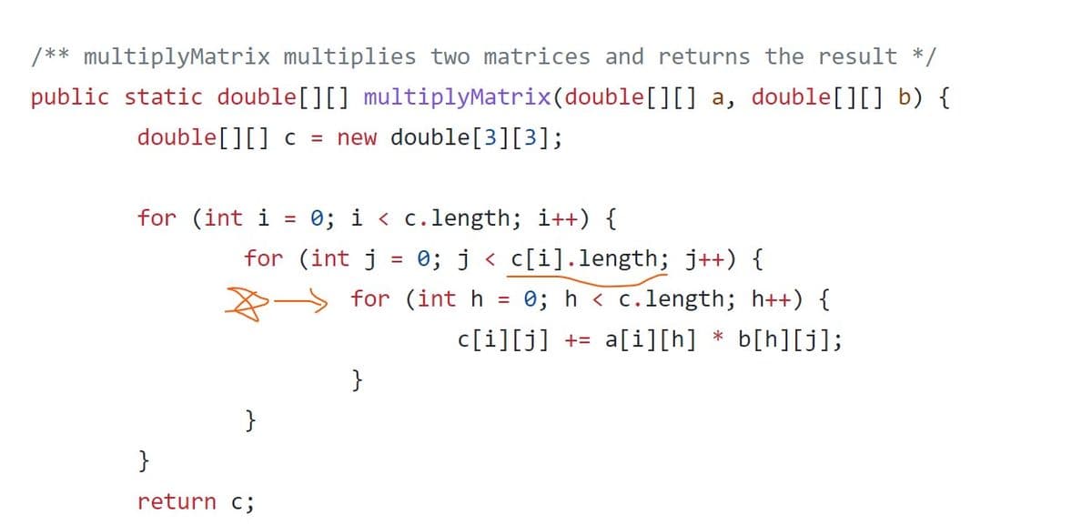 /** multiplyMatrix multiplies two matrices and returns the result */
public static double[][] multiplyMatrix(double[][] a, double[][] b) {
double[][] c = new double[3][3];
for (int i
0; i < c.length; i++) {
for (int j = 0; j < c[i].length; j++) {
0; h < c.length; h++) {
for (int h
c[i][j] += a[i][h] * b[h][j];
}
}
}
return c;
