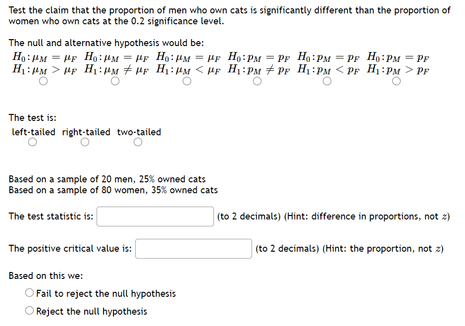 Test the claim that the proportion of men who own cats is significantly different than the proportion of
women who own cats at the 0.2 significance level.
The null and alternative hypothesis would be:
Но : им — ИF Ho: Им — Иr Но: им — Ar Ho: Pм — Pr Ho:Pм — Pr Ho:рм — Pғ
µf Ho:PM
PF Ho:PM = PF Ho:PM
H1: µM > µF H1:µM + HF H1:µM < µF H1:PM + PF H1:PM < PF H1:PM > PF
The test is:
left-tailed right-tailed two-tailed
Based on a sample of 20 men, 25% owned cats
Based on a sample of 80 women, 35% owned cats
The test statistic is:
(to 2 decimals) (Hint: difference in proportions, not z)
The positive critical value is:
(to 2 decimals) (Hint: the proportion, not z)
Based on this we:
O Fail to reject the null hypothesis
O Reject the null hypothesis
