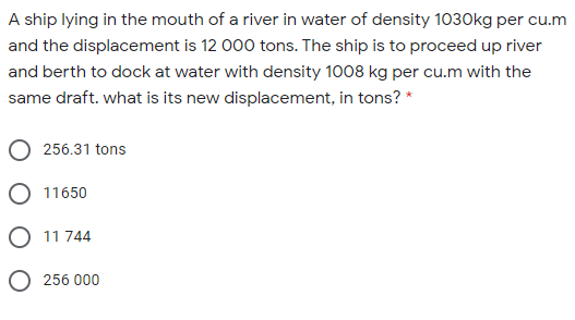 A ship lying in the mouth of a river in water of density 1030kg per cu.m
and the displacement is 12 000 tons. The ship is to proceed up river
and berth to dock at water with density 1008 kg per cu.m with the
same draft. what is its new displacement, in tons? *
256.31 tons
O 11650
O 11 744
O 256 000
