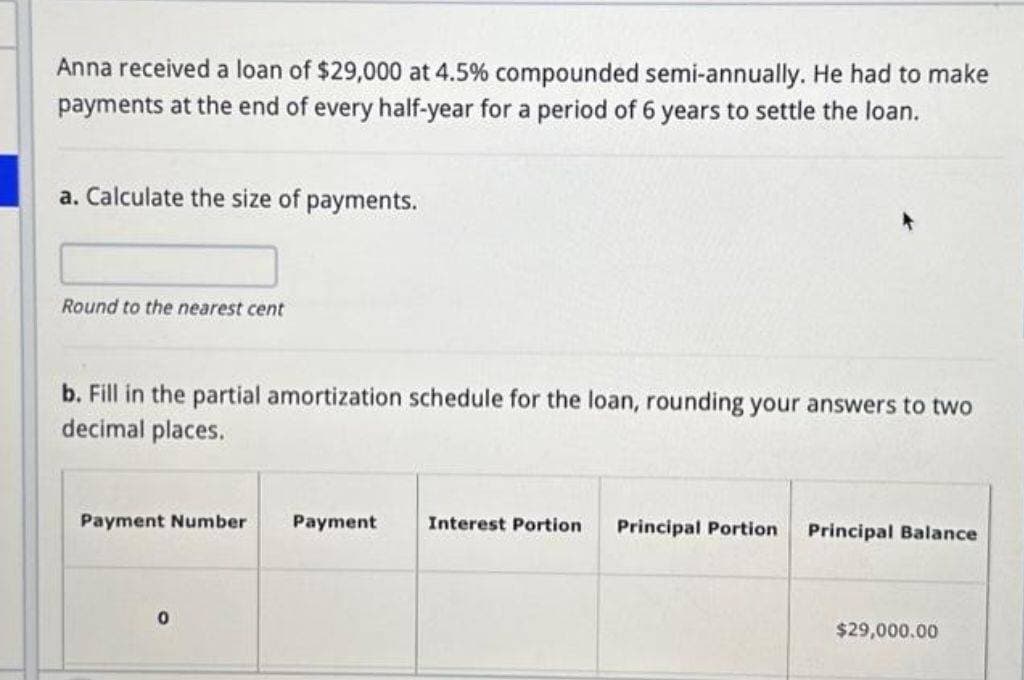 Anna received a loan of $29,000 at 4.5% compounded semi-annually. He had to make
payments at the end of every half-year for a period of 6 years to settle the loan.
a. Calculate the size of payments.
Round to the nearest cent
b. Fill in the partial amortization schedule for the loan, rounding your answers to two
decimal places.
Payment Number
0
Payment
Interest Portion
Principal Portion
Principal Balance
$29,000.00