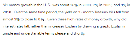 M1 money growth in the U.S. was about 16% in 2008, 7% in 2009, and 9% in
2010. Over the same time period, the yield on 3-month Treasury bills fell from
almost 3% to close to 0%. Given these high rates of money growth, why did
interest rates fall, rather than increase? Explain by drawing a graph. Explain in
simple and understanable terms please and shortly.