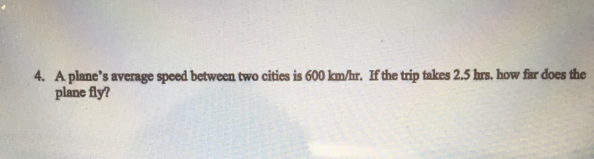 4. A plane's average speed between two cities is 600 km/hr. If the trip takes 2.5 hrs. how far does the
plane fly?
