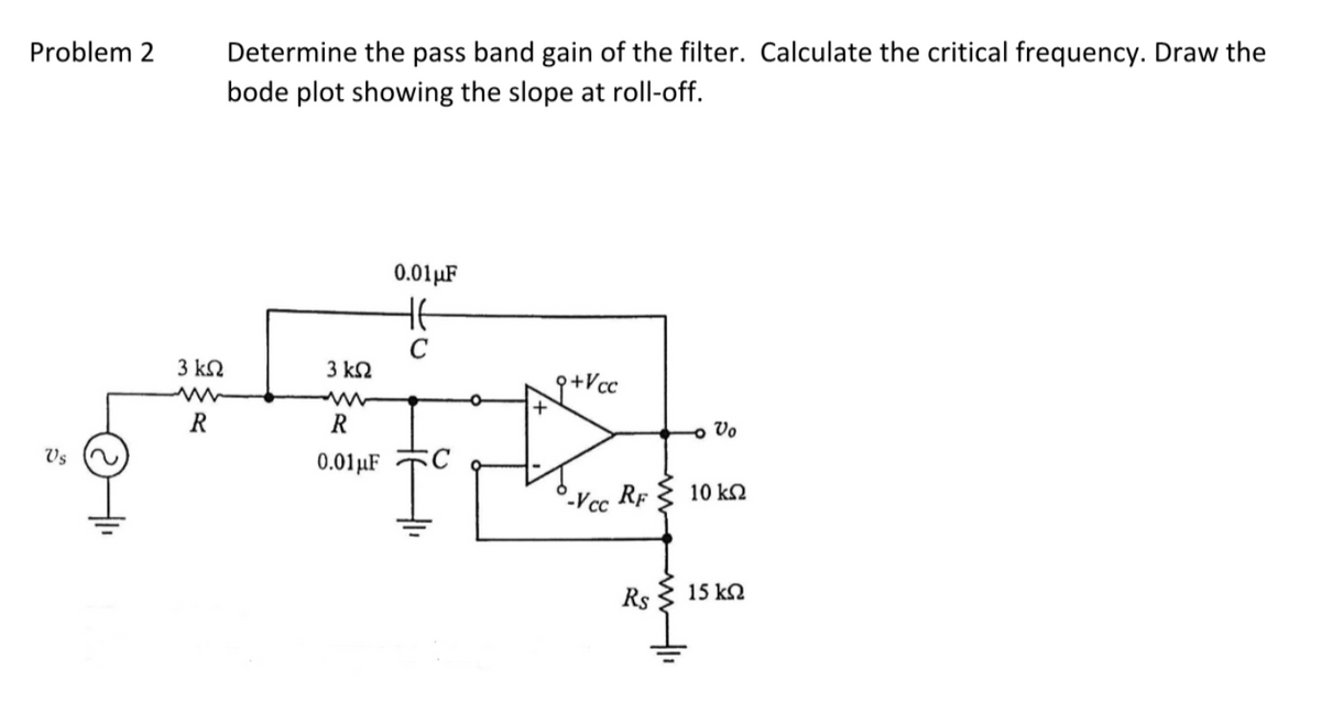 Problem 2 Determine the pass band gain of the filter. Calculate the critical frequency. Draw the
bode plot showing the slope at roll-off.
Vs
3 ΚΩ
R
3 ΚΩ
R
0.01 μF
0.01 μF
HE
C
I
q+Vcc
+
-Vcc
RF 10 kn
Rs
- Vo
ww-li
15 ΚΩ