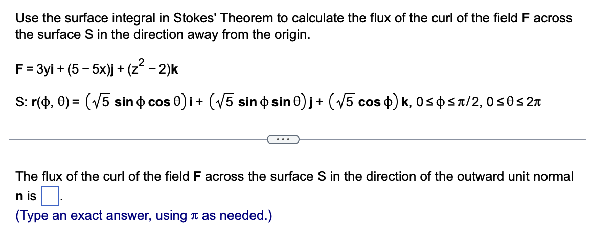 Use the surface integral in Stokes' Theorem to calculate the flux of the curl of the field F across
the surface S in the direction away from the origin.
F = 3yi + (5 - 5x)j + (z² − 2)k
S: r(0,0) = (√5 sin & cos 0) i + (√√5 sin þ sin 0)j + (√5 cos $) k, 0≤þ≤ñ/2, 0≤0≤2
The flux of the curl of the field F across the surface S in the direction of the outward unit normal
n is
(Type an exact answer, using as needed.)