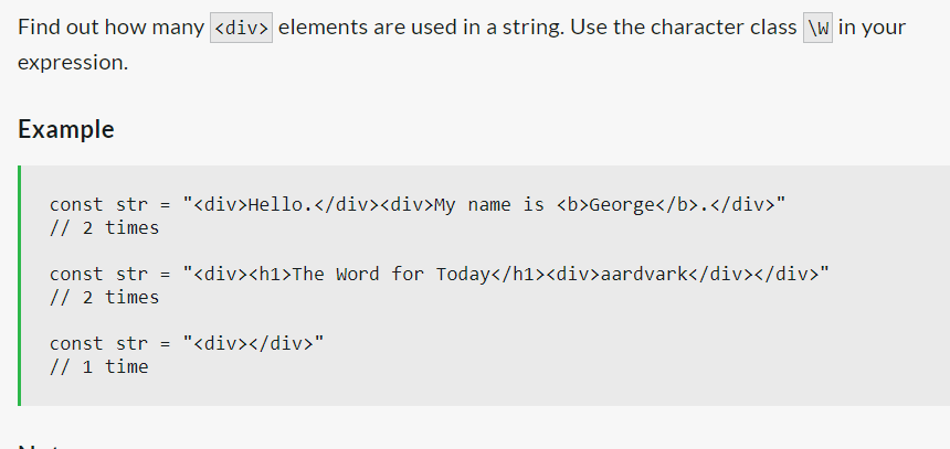 Find out how many <div> elements are used in a string. Use the character class \w in your
expression.
Example
const str = "<div>Hello.</div><div>My name is <b>George</b>.</div>"
// 2 times
const str = "<div><h1>The Word for Today</h1><div>aardvark</div></div>"
// 2 times
const str = "<div></div>"
// 1 time