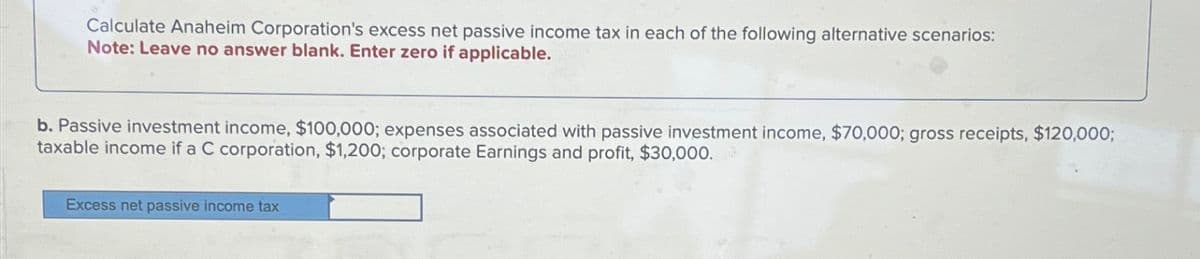 Calculate Anaheim Corporation's excess net passive income tax in each of the following alternative scenarios:
Note: Leave no answer blank. Enter zero if applicable.
b. Passive investment income, $100,000; expenses associated with passive investment income, $70,000; gross receipts, $120,000;
taxable income if a C corporation, $1,200; corporate Earnings and profit, $30,000.
Excess net passive income tax