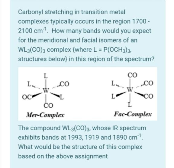 Carbonyl stretching in transition metal
complexes typically occurs in the region 1700 -
2100 cm1. How many bands would you expect
for the meridional and facial isomers of an
WL3(CO)3 complex {where L = P(OCH3)3,
structures below} in this region of the spectrum?
%3D
CO
L..
L
„.CO
„CO
do
OC
L
CO
ČO
Mer-Complex
Fac-Complex
The compound WL3(CO)3, whose IR spectrum
exhibits bands at 1993, 1919 and 1890 cm1.
What would be the structure of this complex
based on the above assignment
