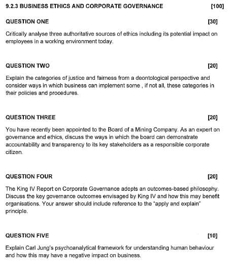 9.2.3 BUSINESS ETHICS AND CORPORATE GOVERNANCE
[100]
QUESTION ONE
[30]
Critically analyse three authoritative sources of ethics including its potential impact on
employees in a working environment today.
QUESTION TWO
[20]
Explain the categories of justice and fairness from a deontological perspective and
consider ways in which business can implement some, if not all, these categories in
their policies and procedures.
QUESTION THREE
[20]
You have recently been appointed to the Board of a Mining Company. As an expert on
governance and ethics, discuss the ways in which the board can demonstrate
accountability and transparency to its key stakeholders as a responsible corporate
citizen.
QUESTION FOUR
[20]
The King IV Report on Corporate Governance adopts an outcomes-based philosophy.
Discuss the key governance outcomes envisaged by King IV and how this may benefit
organisations. Your answer should include reference to the "apply and explain"
principle.
QUESTION FIVE
Explain Carl Jung's psychoanalytical framework for understanding human behaviour
and how this may have a negative impact on business.
[10]
