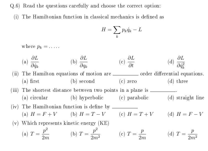 Q.6) Read the questions carefully and choose the correct option:
(i) The Hamiltonian funct ion in classical mechanics is defined as
H = Prİk – L
k
w here Pk
.....
ƏL
(a)
ƏL
(b)
ƏL
(c)
ƏL
(d)
be
order differential equations.
(ii) The Hamilton equations of motion are
(а) first
(b) second
(c) zero
(d) three
(iii) The shortest dist ance between two points in a plane is
(b) hурerbolic
(а) circular
(c) parabolic
(d) straight line
(iv) The Hamiltonian function is define by
(а) Н %— F+W
(b) Н %— Т— V
(с) Н %— Т+V
(d) H = F – V
(v) Which represents kinetic energy (KE)
p?
(а) Т —
2m
p2
(b) Т —
2m2
(с) Т —
2m
(d) T =
2m2
%3D
