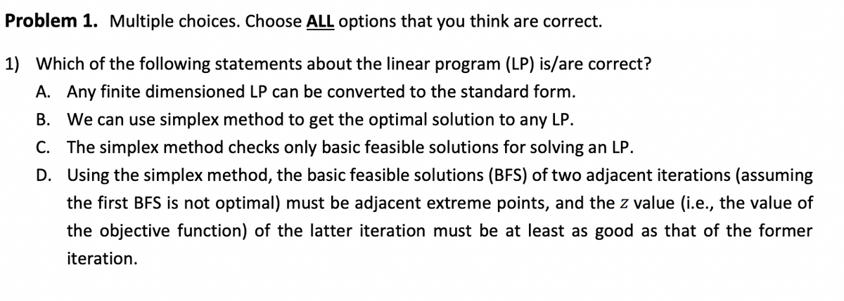 Problem 1. Multiple choices. Choose ALL options that you think are correct.
1) Which of the following statements about the linear program (LP) is/are correct?
A. Any finite dimensioned LP can be converted to the standard form.
B. We can use simplex method to get the optimal solution to any LP.
C. The simplex method checks only basic feasible solutions for solving an LP.
D. Using the simplex method, the basic feasible solutions (BFS) of two adjacent iterations (assuming
the first BFS is not optimal) must be adjacent extreme points, and the z value (i.e., the value of
the objective function) of the latter iteration must be at least as good as that of the former
iteration.
