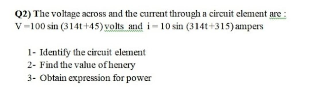 Q2) The voltage across and the current through a circuit element are :
V=100 sin (314t+45) volts and i=10 sin (314t+315)ampers
1- Identify the circuit element
2- Find the value of henery
3- Obtain expression for power
