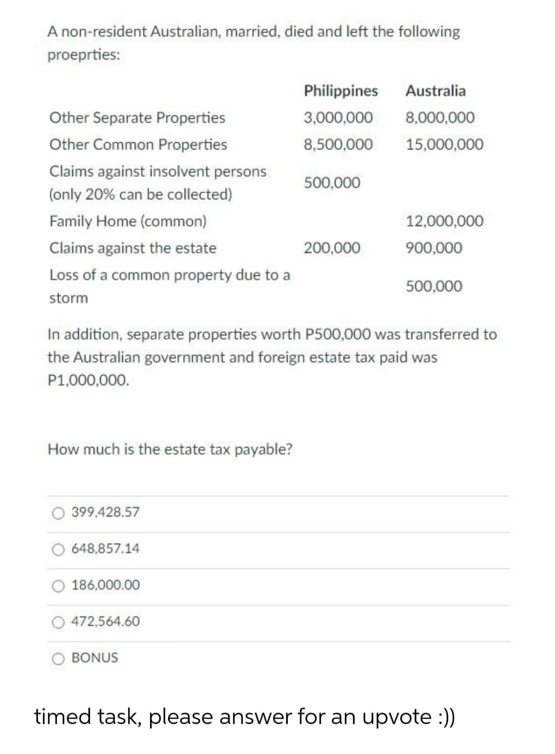 A non-resident Australian, married, died and left the following
proeprties:
Philippines
Australia
Other Separate Properties
3,000,000
8,000,000
Other Common Properties
8,500,000
15,000,000
Claims against insolvent persons
500,000
(only 20% can be collected)
Family Home (common)
12,000,000
Claims against the estate
200,000
900,000
Loss of a common property due to a
500,000
storm
In addition, separate properties worth P500,000 was transferred to
the Australian government and foreign estate tax paid was
P1,000,000.
How much is the estate tax
ple?
399,428.57
648,857.14
186,000.00
472,564.60
BONUS
timed task, please answer for an upvote :))
