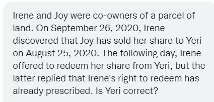 Irene and Joy were co-owners of a parcel of
land. On September 26, 2020, Irene
discovered that Joy has sold her share to Yeri
on August 25, 2020. The following day, Irene
offered to redeem her share from Yeri, but the
latter replied that Irene's right to redeem has
already prescribed. Is Yeri correct?
