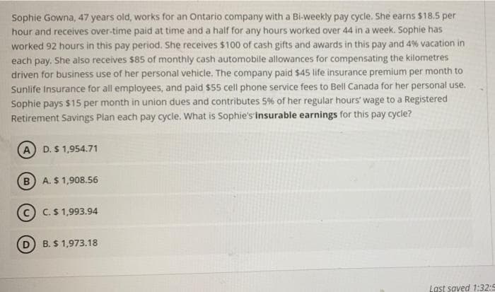 Sophie Gowna, 47 years old, works for an Ontario company with a Bi-weekly pay cycle. She earns $18.5 per
hour and receives over-time paid at time and a half for any hours worked over 44 in a week. Sophie has
worked 92 hours in this pay period. She receives $100 of cash gifts and awards in this pay and 4% vacation in
each pay. She also receives $85 of monthly cash automobile allowances for compensating the kilometres
driven for business use of her personal vehicle. The company paid $45 life insurance premium per month to
Sunlife Insurance for all employees, and paid $55 cell phone service fees to Bell Canada for her personal use.
Sophie pays $15 per month in union dues and contributes 5% of her regular hours' wage to a Registered
Retirement Savings Plan each pay cycle. What is Sophie's insurable earnings for this pay cycle?
A D. S 1,954.71
(B) A. $ 1,908.56
C C.S 1,993.94
D B. $ 1,973.18
Last saved 1:32:5
