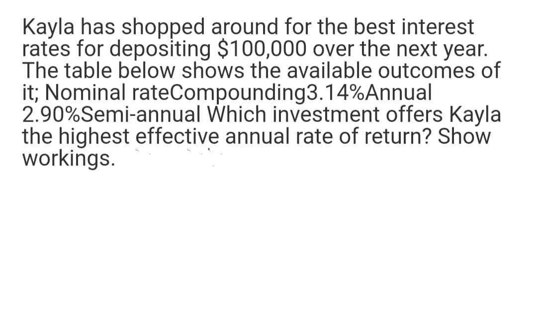 Kayla has shopped around for the best interest
rates for depositing $100,000 over the next year.
The table below shows the available outcomes of
it; Nominal rateCompounding3.14%Annual
2.90%Semi-annual Which investment offers Kayla
the highest effective annual rate of return? Show
workings.
