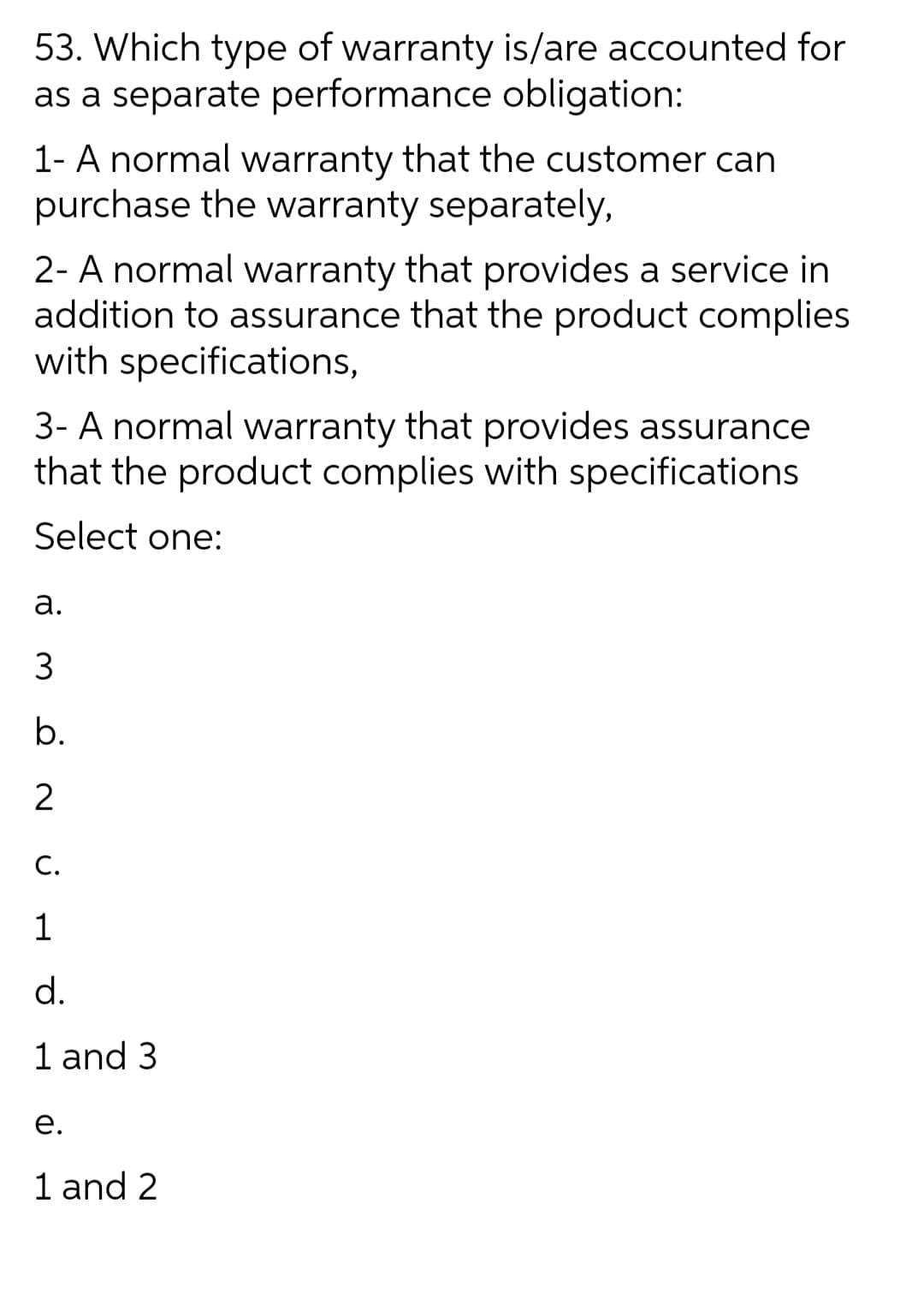 53. Which type of warranty is/are accounted for
as a separate performance obligation:
1- A normal warranty that the customer can
purchase the warranty separately,
2- A normal warranty that provides a service in
addition to assurance that the product complies
with specifications,
3- A normal warranty that provides assurance
that the product complies with specifications
Select one:
а.
b.
2
C.
1
d.
1 and 3
е.
1 and 2
