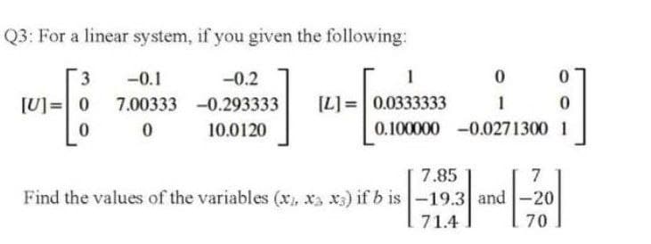 Q3: For a linear system, if you given the following:
3
-0.1
-0.2
1
[U]=0
7.00333 -0.293333
(L]:
[L]= 0.0333333
1
10.0120
0.100000 -0.0271300 1
7.85
7
Find the values of the variables (x, xa x3) if b is -19.3 and
-20
71.4
70
