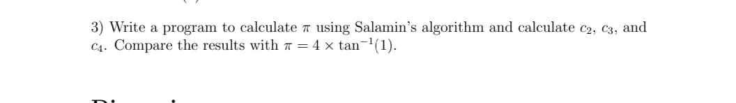 3) Write a program to calculate a using Salamin's algorithm and calculate c2, C3, and
C4. Compare the results with 7 = 4 × tan¬1(1).
