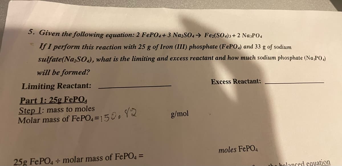 5. Given the following equation: 2 FePO4+3 Na2SO4 → Fe2(SO4)3+2 Na3PO4
If I perform this reaction with 25 g of Iron (III) phosphate (FePO4) and 33 g of sodium
sulfate(Na₂SO4), what is the limiting and excess reactant and how much sodium phosphate (Na₂PO4)
will be formed?
Limiting Reactant:
Excess Reactant:
Part 1: 25g FePO4
Step 1: mass to moles
Molar mass of FePO4 =150.12
g/mol
moles FePO4
25g FePO4 + molar mass of FePO4 =
the balanced equation