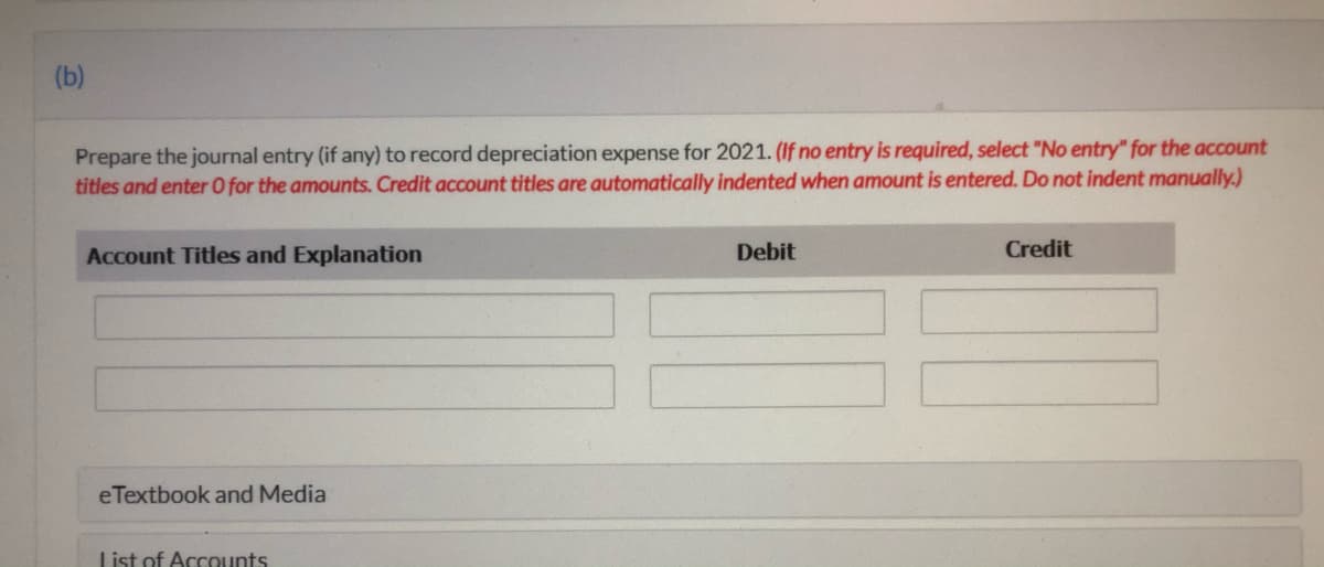 (b)
Prepare the journal entry (if any) to record depreciation expense for 2021. (If no entry is required, select "No entry" for the account
titles and enter O for the amounts. Credit account titles are automatically indented when amount is entered. Do not indent manually.)
Account Titles and Explanation
Debit
Credit
eTextbook and Media
List of Accounts
