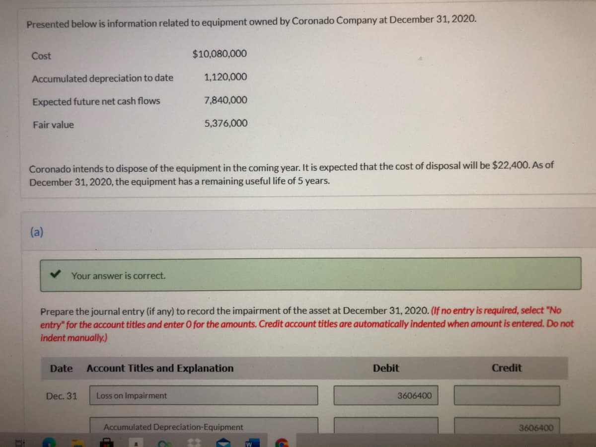 Presented below is information related to equipment owned by Coronado Company at December 31, 2020.
Cost
$10,080,000
Accumulated depreciation to date
1,120,000
Expected future net cash flows
7,840,000
Fair value
5,376,000
Coronado intends to dispose of the equipment in the coming year. It is expected that the cost of disposal will be $22,400. As of
December 31, 2020, the equipment has a remaining useful life of 5 years.
(a)
Your answer is correct.
Prepare the journal entry (if any) to record the impairment of the asset at December 31, 2020. (If no entry is required, select "No
entry" for the account titles and enter O for the amounts. Credit account titles are automatically indented when amount is entered. Do not
indent manually.)
Date
Account Titles and Explanation
Debit
Credit
Dec. 31
Loss on Impairment
3606400
Accumulated Depreciation-Equipment
3606400
