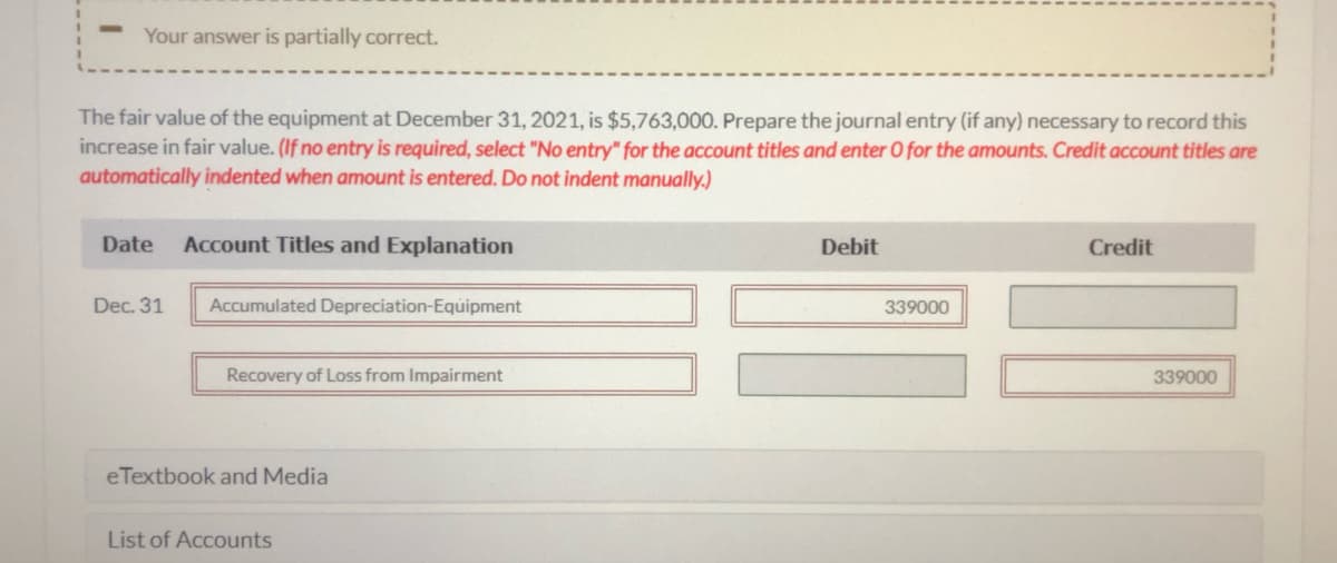Your answer is partially correct.
The fair value of the equipment at December 31, 2021, is $5,763,000. Prepare the journal entry (if any) necessary to record this
increase in fair value. (If no entry is required, select "No entry" for the account titles and enter O for the amounts. Credit account titles are
automatically indented when amount is entered. Do not indent manually.)
Date
Account Titles and Explanation
Debit
Credit
Dec. 31
Accumulated Depreciation-Equipment
339000
Recovery of Loss from Impairment
339000
eTextbook and Media
List of Accounts
