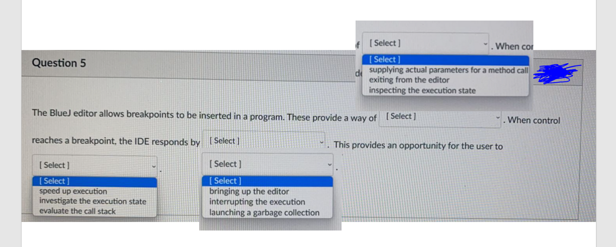 f [Select]
When cor
[Select ]
de supplying actual parameters for a method call
exiting from the editor
inspecting the execution state
Question 5
The BlueJ editor allows breakpoints to be inserted in a program. These provide a way of [Select )
When control
reaches a breakpoint, the IDE responds by [ Select]
. This provides an opportunity for the user to
[ Select ]
[ Select ]
[ Select
speed up execution
investigate the execution state
evaluate the call stack
[ Select ]
bringing up the editor
interrupting the execution
launching a garbage collection

