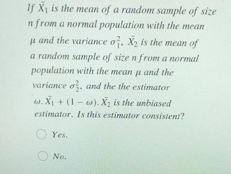 If X1 is the mean of a random sample of size
n from a normal population with the mean
u and the variance o?, X2 is the mean of
a random sample of size n from a normal
population with the mean u and the
variance o,, and the the estimator
w. X1 + (1 w). X2 is the unbiased
estimator. Is this estimator consistent?
O Yes.
O No.
