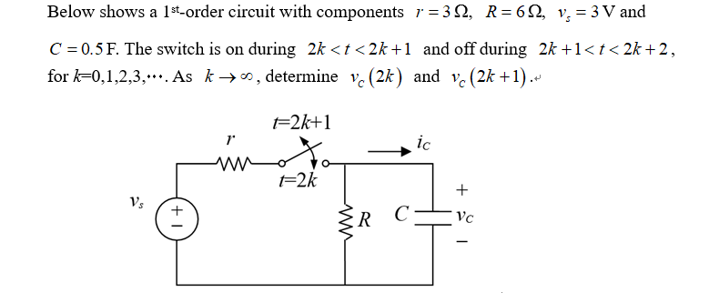 Below shows a 1st-order circuit with components 7=3Q, R = 69, v₁₂ = 3V and
C = 0.5 F. The switch is on during 2k<t<2k+1 and off during 2k +1<t<2k+2,
for k=0,1,2,3,. As k∞, determine vc (2k) and vc (2k+1).
V's
+1
t=2k+1
יך
www
t=2k
www
ic
+
R
C
Vc
-