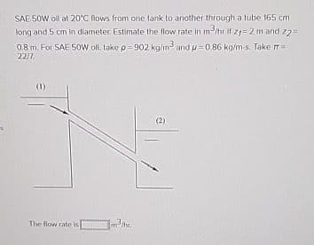 SAE 50W oil at 20°C flows from one lank to another through a tube 165 cm
long and 5 cm in diameter. Estimate the flow rate in m³/hr if 21-2 m and z2=
0.8 m. For SAE 50W oll. take p=902 kg/m³ and u=0.86 kg/m-s. Take πr=
2217.
The flow rate is