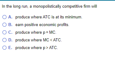 In the long run, a monopolistically competitive firm will
○ A. produce where ATC is at its minimum.
OB. earn positive economic profits.
○ C. produce where p = MC.
OD. produce where MC < ATC.
○ E. produce where p > ATC.