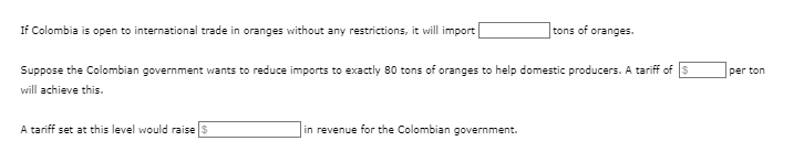 If Colombia is open to international trade in oranges without any restrictions, it will import
Suppose the Colombian government wants to reduce imports to exactly 80 tons of oranges to help domestic producers. A tariff of S
will achieve this.
A tariff set at this level would raise $
tons of oranges.
in revenue for the Colombian government.
per ton
