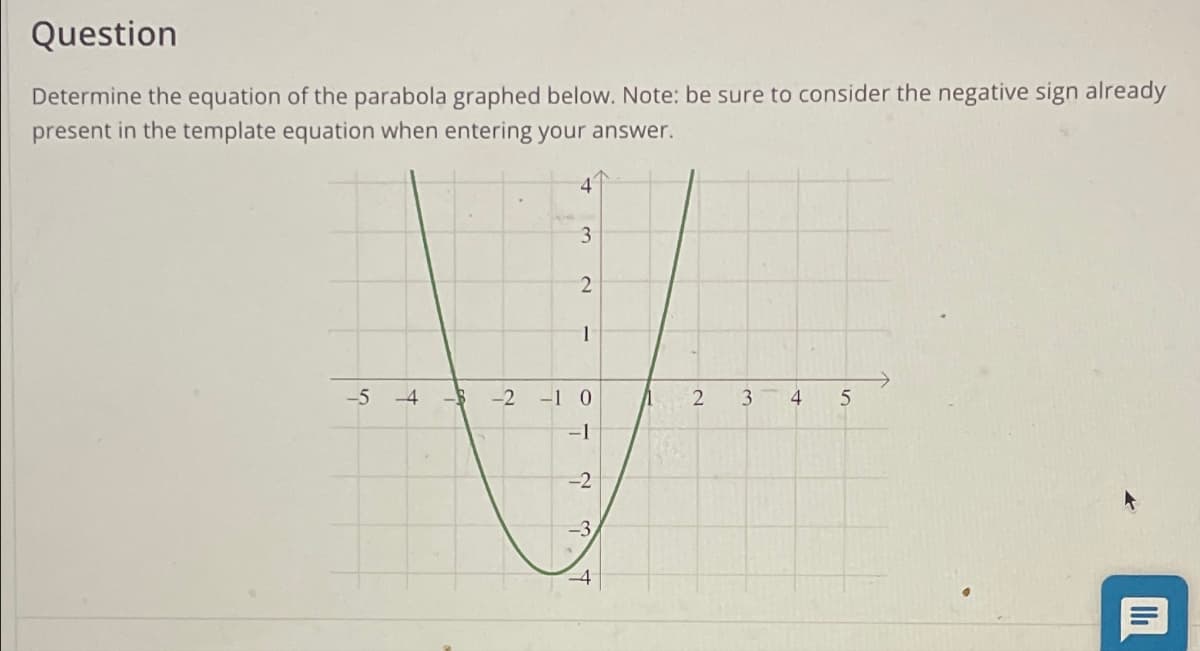 Question
Determine the equation of the parabola graphed below. Note: be sure to consider the negative sign already
present in the template equation when entering your answer.
4
3
2
1
-5
-4
-2
-1 0
-1
1 =
Λ
2
3
4 5
-2
-3
=