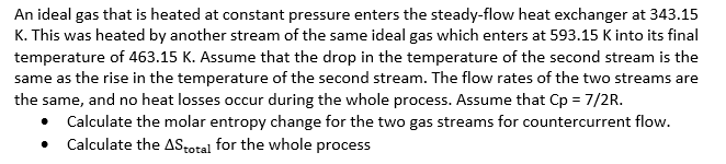 An ideal gas that is heated at constant pressure enters the steady-flow heat exchanger at 343.15
K. This was heated by another stream of the same ideal gas which enters at 593.15 K into its final
temperature of 463.15 K. Assume that the drop in the temperature of the second stream is the
same as the rise in the temperature of the second stream. The flow rates of the two streams are
the same, and no heat losses occur during the whole process. Assume that Cp = 7/2R.
• Calculate the molar entropy change for the two gas streams for countercurrent flow.
• Calculate the AStotal for the whole process
