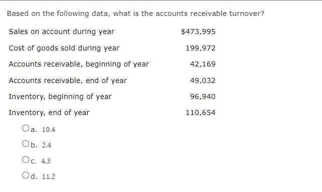 Based on the following data, what is the accounts receivable turnover?
Sales on account during year
$473,995
Cost of goods sold during year
199,972
Accounts receivable, beginning of year
42,169
Accounts receivable, end of year
49,032
Inventory, beginning of year
96,940
Inventory, end of year
110,654
Oa. 10.4
Оb. 2.4
Oc. 4.3
Od. 11.2
